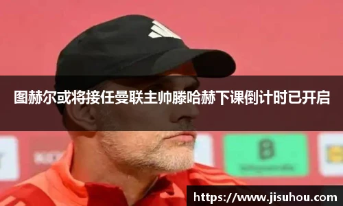 图赫尔或将接任曼联主帅滕哈赫下课倒计时已开启