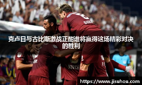 克卢日与古比斯激战正酣谁将赢得这场精彩对决的胜利